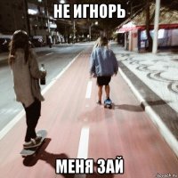 не игнорь меня зай