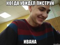 когда увидел пиструн ивана
