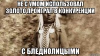 не с умом использовал золото,проиграл в конкуренции с бледнолицыми