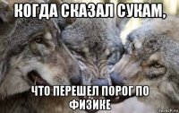 когда сказал сукам, что перешел порог по физике