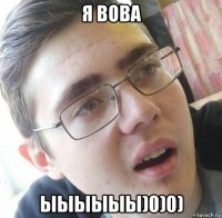 я вова ыыыыыы)0)0)