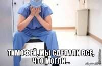  тимофей, мы сделали все, что могли...