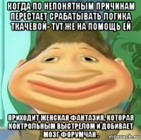 когда по непонятным причинам перестает срабатывать логика ткачевой- тут же на помощь ей приходит женская фантазия, которая контрольным выстрелом и добивает мозг форумчан .