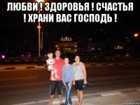 любви ! здоровья ! счастья ! храни вас господь ! 