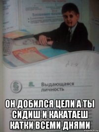  он добился цели а ты сидиш и какатаеш катки всеми днями