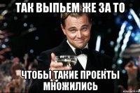 так выпьем же за то чтобы такие проекты множились