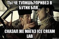 ты че тупишь?привез в бутик бля... сказал же магаз ice cream lab