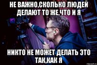 не важно,сколько людей делают то же,что и я никто не может делать это так,как я