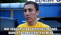  мне обидно, что в группе обсуждают какого то ломаченку, а не меня