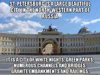 st. petersburg is a large beautiful city in the north-western part of russia. it is a city of white nights, green parks, numerous channels and bridges, granite embankments and railings.