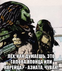  лёх, как думаешь, это голова японца или корейца? - азиата, чувак!