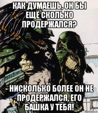 как думаешь, он бы ещё сколько продержался? - нисколько более он не продержался, его башка у тебя!