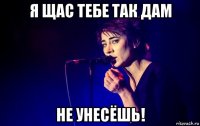я щас тебе так дам не унесёшь!