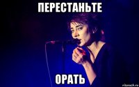 перестаньте орать