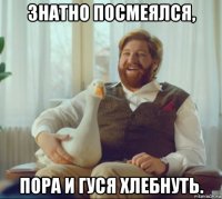 знатно посмеялся, пора и гуся хлебнуть.