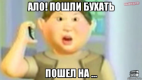 ало! пошли бухать пошел на ...