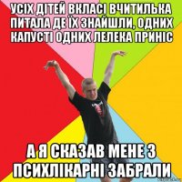 усіх дітей вкласі вчитилька питала де їх знайшли, одних капусті одних лелека приніс а я сказав мене з психлікарні забрали
