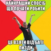 найкращий спосіб що почати робити це взяти від баті пизди