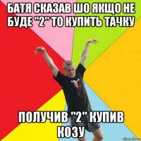 батя сказав шо якщо не буде "2" то купить тачку получив "2" купив козу