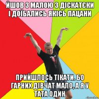 йшов з малою з діскатєки і доїбались якісь пацани прийшлось тікати. бо гарних дівчат мало, а я у тата один