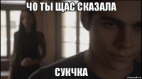 чо ты щас сказала сукчка