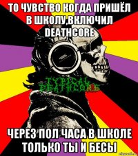 то чувство когда пришёл в школу,включил deathcore через пол часа в школе только ты и бесы