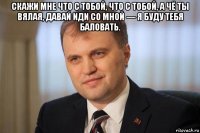 скажи мне что с тобой, что с тобой, а чё ты вялая, давай иди со мной — я буду тебя баловать. 