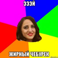 эээй жирный чебурек