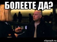 болеете да? 