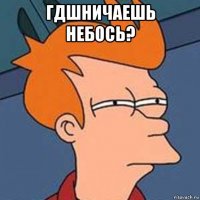гдшничаешь небось? 