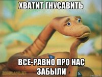 хватит гнусавить все-равно про нас забыли