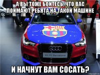 а вы тоже боитесь, что вас поймают ребята на такой машине и начнут вам сосать?