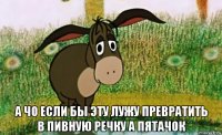  а чо если бы эту лужу превратить в пивную речку а пятачок