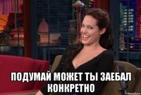  подумай может ты заебал конкретно