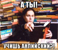 а ты! учишь анлийский?!