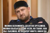  можно вспомнить десяток оргазмов, можно выебать даже осла, но таких, как вы, ебазмов, не подарит никто, никогда