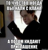 то чувство, когда выгнали с клана а потом кидают приглашение