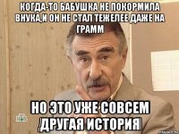 когда-то бабушка не покормила внука,и он не стал тежелее даже на грамм но это уже совсем другая история