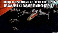 когда с друганами идете на стрелку с пацанами из параллельного класса 