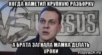когда наметил крупную разборку а брата загнала мамка делать уроки