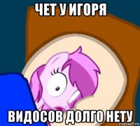 чет у игоря видосов долго нету