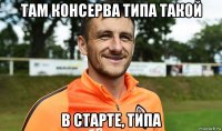 там консерва типа такой в старте, типа