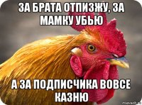 за брата отпизжу, за мамку убью а за подписчика вовсе казню