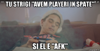 tu strigi "avem playeri in spate" si el e "afk"