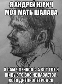 я андрей юрич моя мать шалава я сам членасос. а вот где я живу это вас не касается. хотя днепропетровск