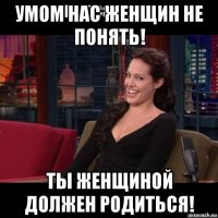 умом нас женщин не понять! ты женщиной должен родиться!