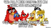 чак: ред, у меня вопрос: как мы будем это объяснять? ред: . . . . какая тебе разница :) мне пофиг как