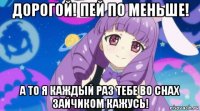дорогой! пей по меньше! а то я каждый раз тебе во снах зайчиком кажусь!
