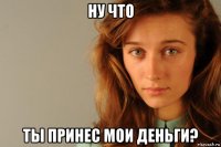ну что ты принес мои деньги?
