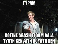тypam kotine agash tigam bala tyatn sen atin koyatn sen
